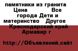 памятники из гранита › Цена ­ 10 000 - Все города Дети и материнство » Другое   . Краснодарский край,Армавир г.